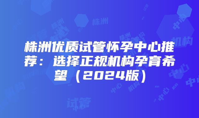 株洲优质试管怀孕中心推荐：选择正规机构孕育希望（2024版）