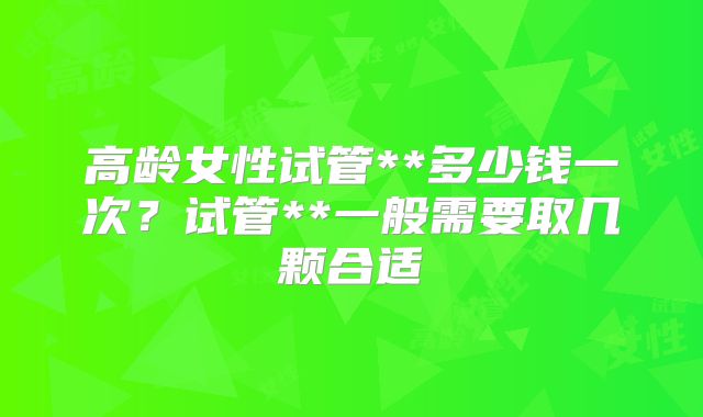 高龄女性试管**多少钱一次？试管**一般需要取几颗合适