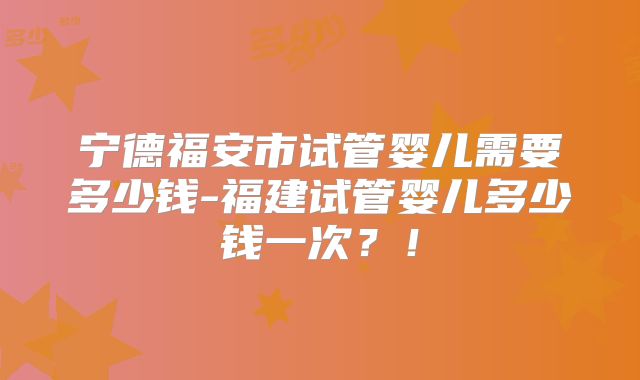 宁德福安市试管婴儿需要多少钱-福建试管婴儿多少钱一次?!