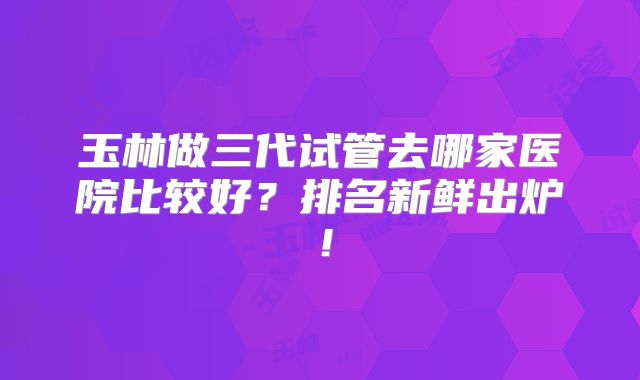 玉林做三代试管去哪家医院比较好?排名新鲜出炉!