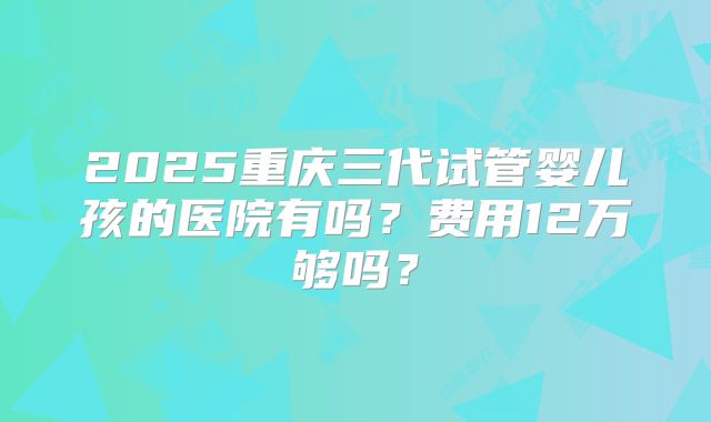 2025重庆三代试管婴儿孩的医院有吗？费用12万够吗？