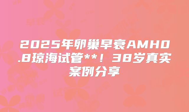 2025年卵巢早衰AMH0.8琼海试管**！38岁真实案例分享