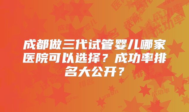 成都做三代试管婴儿哪家医院可以选择？成功率排名大公开？