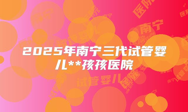 2025年南宁三代试管婴儿**孩孩医院