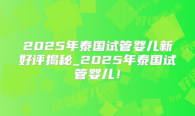 2025年泰国试管婴儿新好评揭秘_2025年泰国试管婴儿!