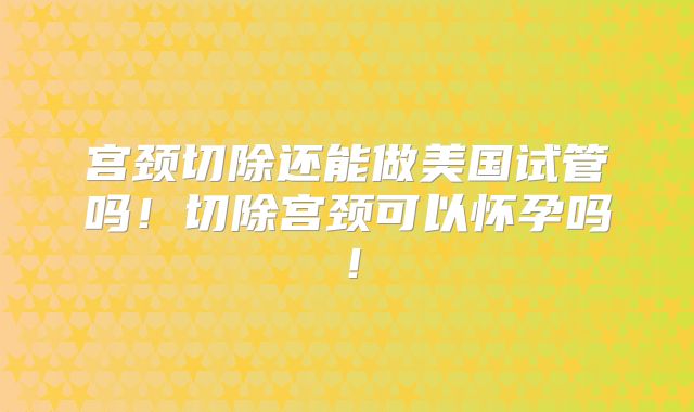 宫颈切除还能做美国试管吗！切除宫颈可以怀孕吗！