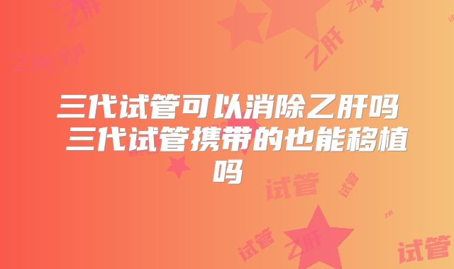 三代试管可以消除乙肝吗 三代试管携带的也能移植吗