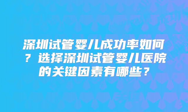 深圳试管婴儿成功率如何?选择深圳试管婴儿医院的关键因素有哪些?
