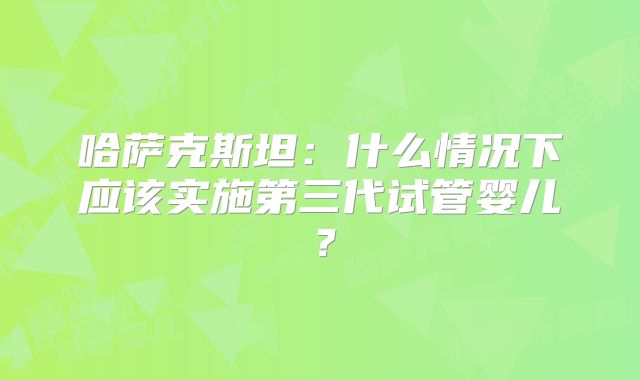哈萨克斯坦：什么情况下应该实施第三代试管婴儿？