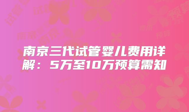 南京三代试管婴儿费用详解：5万至10万预算需知