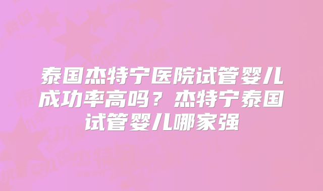 泰国杰特宁医院试管婴儿成功率高吗？杰特宁泰国试管婴儿哪家强