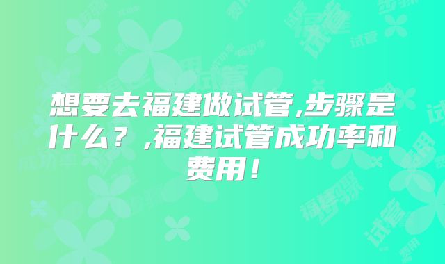 想要去福建做试管,步骤是什么？,福建试管成功率和费用！