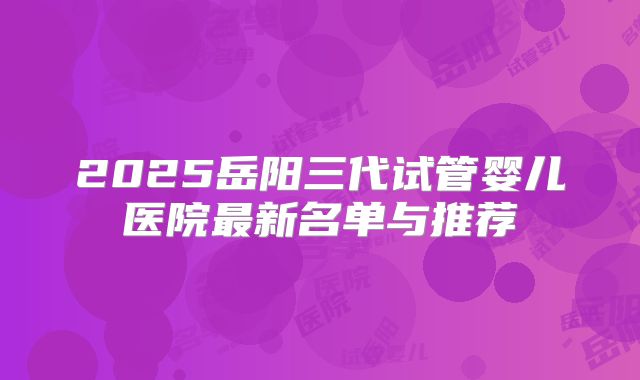 2025岳阳三代试管婴儿医院最新名单与推荐