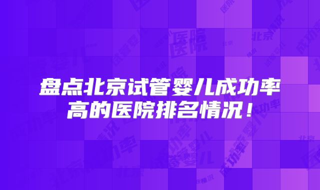 盘点北京试管婴儿成功率高的医院排名情况！