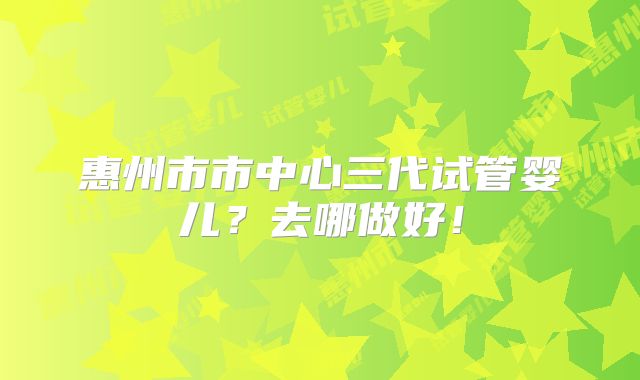 惠州市市中心三代试管婴儿?去哪做好!