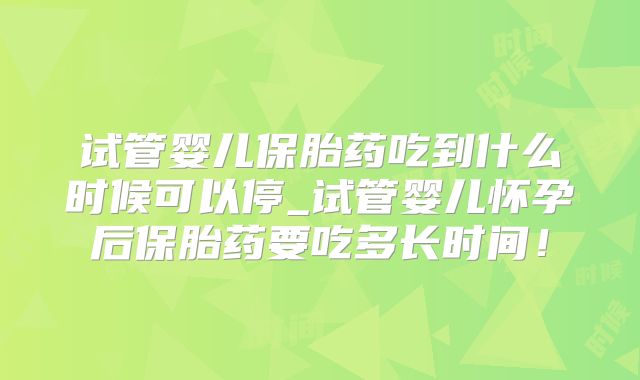 试管婴儿保胎药吃到什么时候可以停_试管婴儿怀孕后保胎药要吃多长时间！