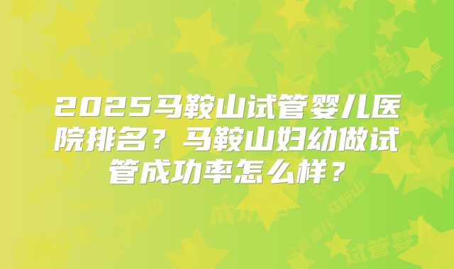 2025马鞍山试管婴儿医院排名？马鞍山妇幼做试管成功率怎么样？
