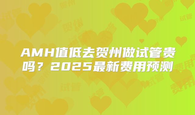 AMH值低去贺州做试管贵吗？2025最新费用预测