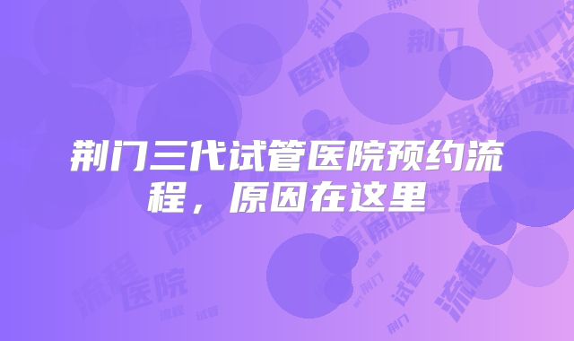 荆门三代试管医院预约流程，原因在这里