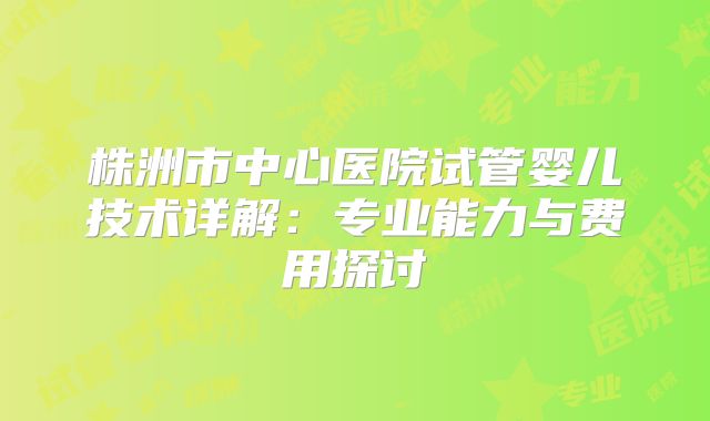 株洲市中心医院试管婴儿技术详解：专业能力与费用探讨