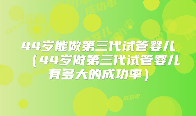 44岁能做第三代试管婴儿（44岁做第三代试管婴儿有多大的成功率）