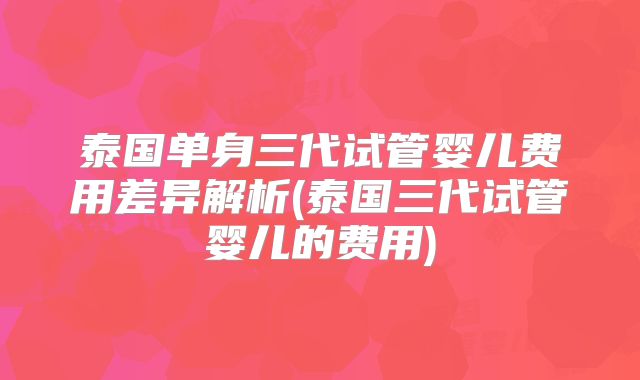 泰国单身三代试管婴儿费用差异解析(泰国三代试管婴儿的费用)