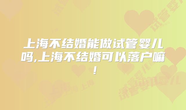 上海不结婚能做试管婴儿吗,上海不结婚可以落户嘛！