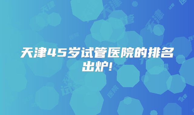 天津45岁试管医院的排名出炉!