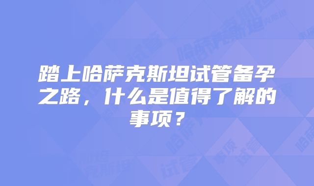 踏上哈萨克斯坦试管备孕之路，什么是值得了解的事项？