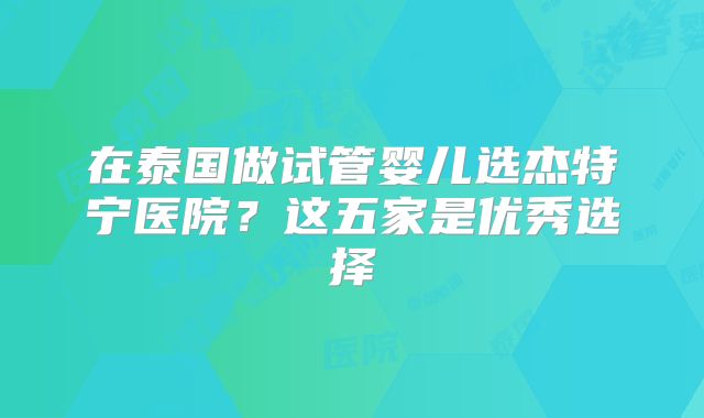 在泰国做试管婴儿选杰特宁医院？这五家是优秀选择