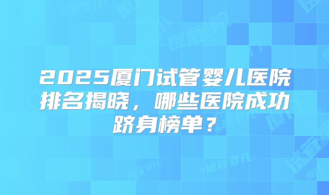 2025厦门试管婴儿医院排名揭晓，哪些医院成功跻身榜单？