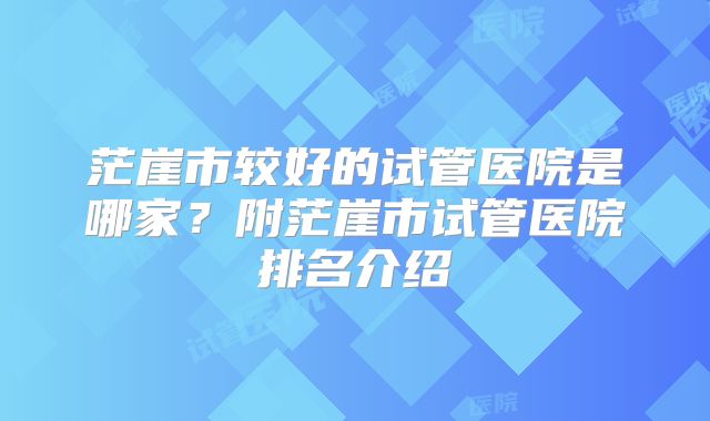 茫崖市较好的试管医院是哪家？附茫崖市试管医院排名介绍