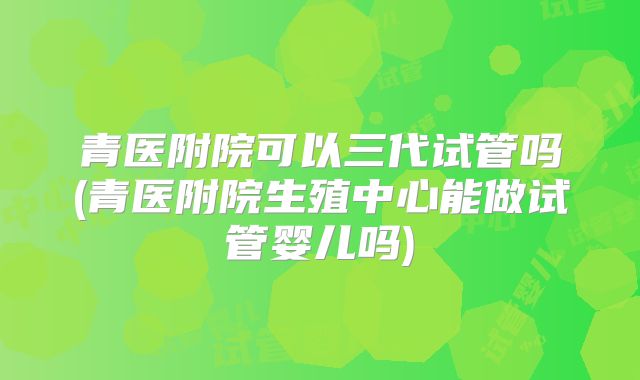 青医附院可以三代试管吗(青医附院生殖中心能做试管婴儿吗)