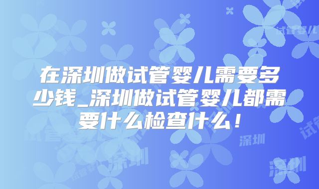 在深圳做试管婴儿需要多少钱_深圳做试管婴儿都需要什么检查什么!