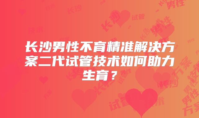 长沙男性不育精准解决方案二代试管技术如何助力生育?