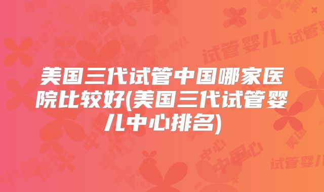 美国三代试管中国哪家医院比较好(美国三代试管婴儿中心排名)