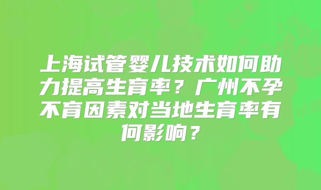 上海试管婴儿技术如何助力提高生育率？广州不孕不育因素对当地生育率有何影响？