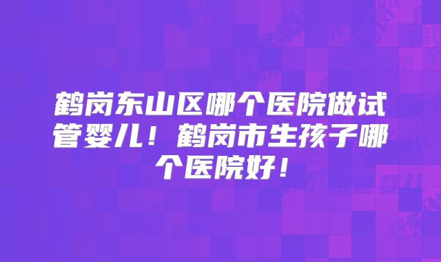 鹤岗东山区哪个医院做试管婴儿！鹤岗市生孩子哪个医院好！