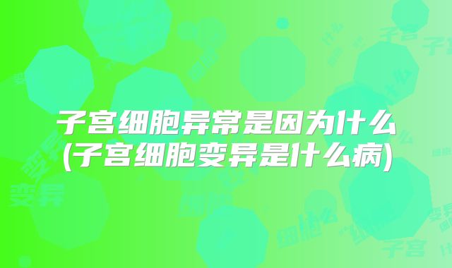 子宫细胞异常是因为什么(子宫细胞变异是什么病)