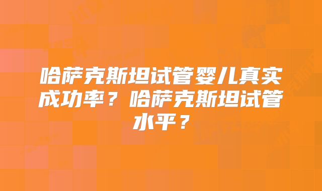 哈萨克斯坦试管婴儿真实成功率？哈萨克斯坦试管水平？