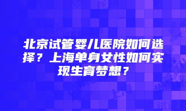 北京试管婴儿医院如何选择？上海单身女性如何实现生育梦想？
