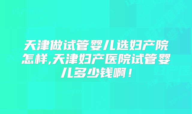 天津做试管婴儿选妇产院怎样,天津妇产医院试管婴儿多少钱啊！