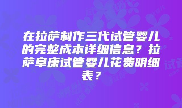 在拉萨制作三代试管婴儿的完整成本详细信息？拉萨阜康试管婴儿花费明细表？