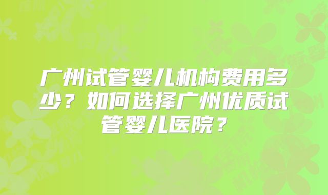 广州试管婴儿机构费用多少？如何选择广州优质试管婴儿医院？