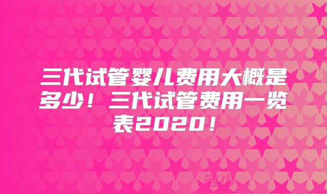 三代试管婴儿费用大概是多少!三代试管费用一览表2020!