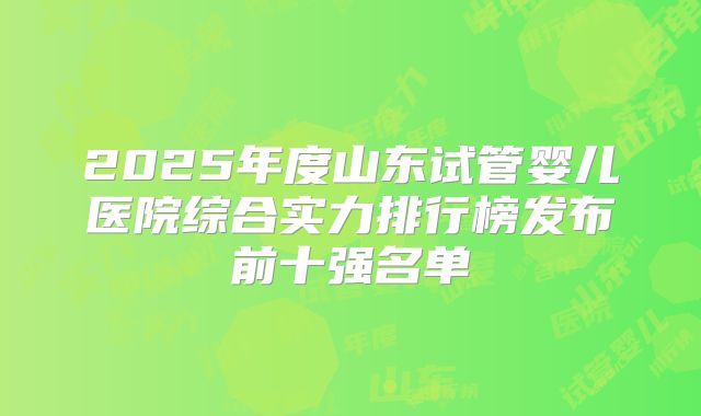 2025年度山东试管婴儿医院综合实力排行榜发布前十强名单