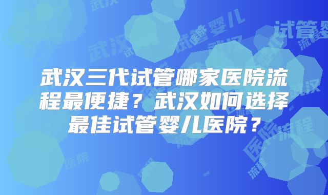 武汉三代试管哪家医院流程最便捷？武汉如何选择最佳试管婴儿医院？