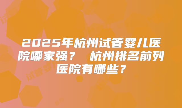 2025年杭州试管婴儿医院哪家强？ 杭州排名前列医院有哪些？
