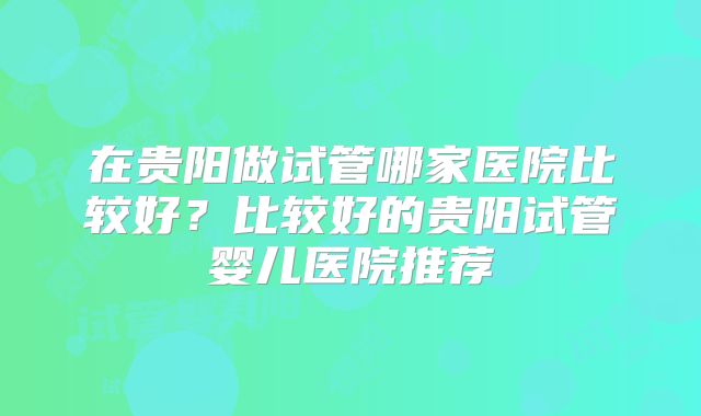 在贵阳做试管哪家医院比较好?比较好的贵阳试管婴儿医院推荐