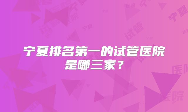 宁夏排名第一的试管医院是哪三家?